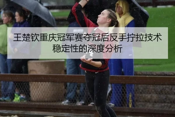 王楚钦重庆冠军赛夺冠后反手拧拉技术稳定性的深度分析 | xingkong